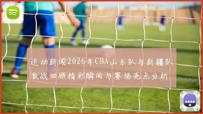 运动新闻2026年CBA山东队与新疆队激战回顾精彩瞬间与赛场亮点分析