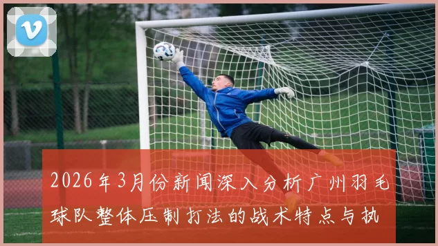 2026年3月份新闻深入分析广州羽毛球队整体压制打法的战术特点与执行效果