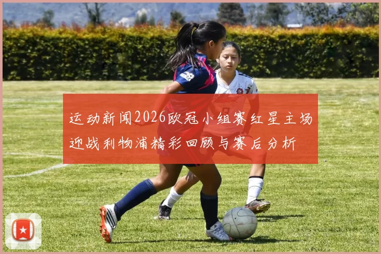 运动新闻2026欧冠小组赛红星主场迎战利物浦精彩回顾与赛后分析