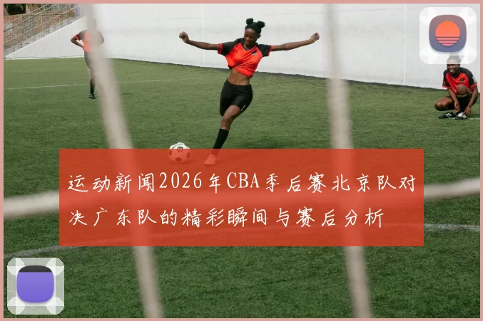 运动新闻2026年CBA季后赛北京队对决广东队的精彩瞬间与赛后分析