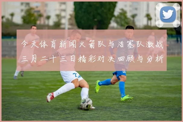 今天体育新闻火箭队与活塞队激战三月二十三日精彩对决回顾与分析
