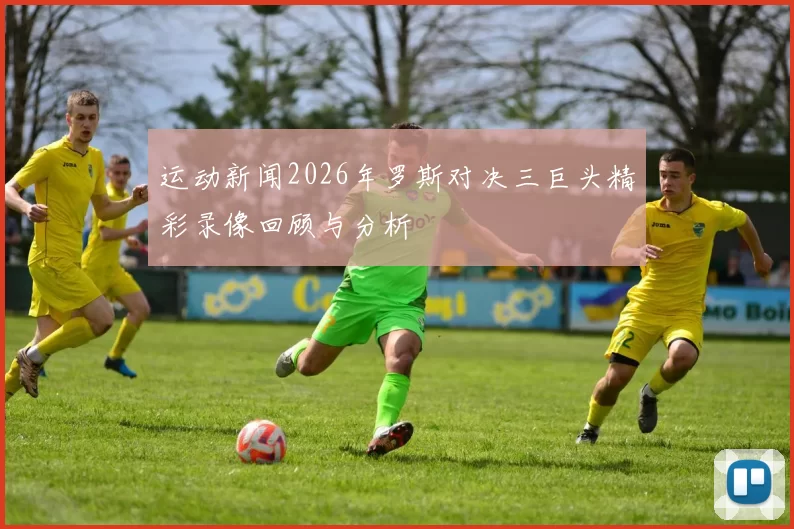 运动新闻2026年罗斯对决三巨头精彩录像回顾与分析