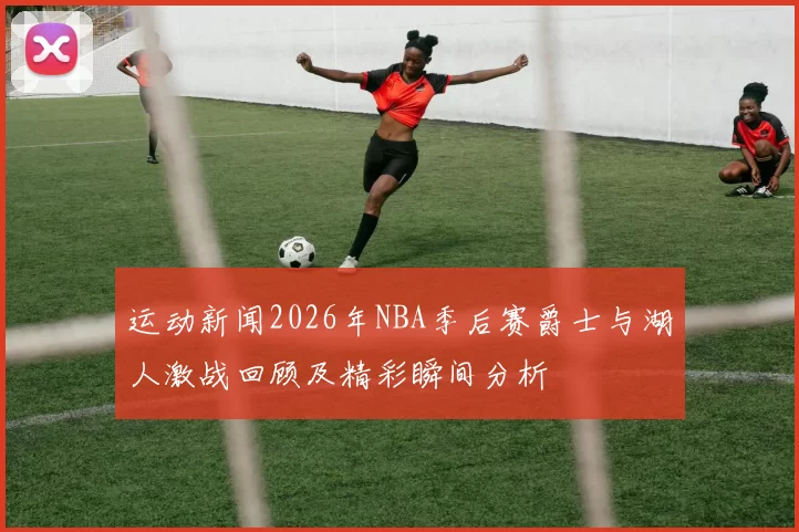 运动新闻2026年NBA季后赛爵士与湖人激战回顾及精彩瞬间分析