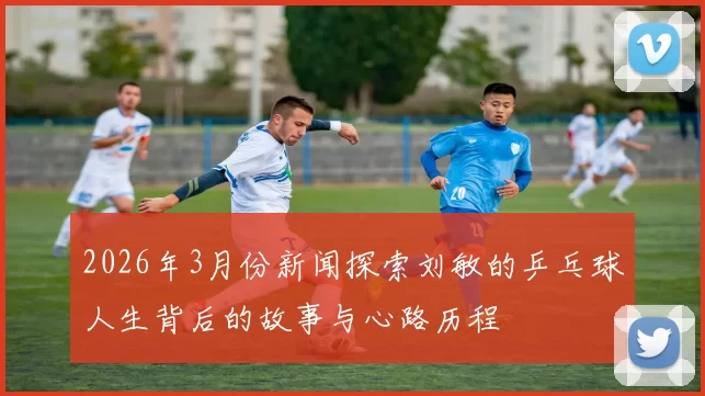 2026年3月份新闻探索刘敏的乒乓球人生背后的故事与心路历程