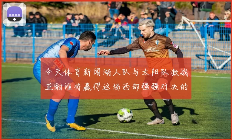 今天体育新闻湖人队与太阳队激战正酣谁将赢得这场西部强强对决的胜利